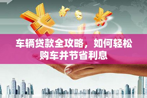 汶川车辆贷款全攻略，如何轻松购车并节省利息