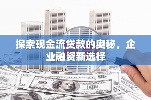 汶川探索现金流贷款的奥秘，企业融资新选择