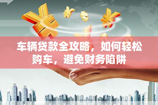 汶川车辆贷款全攻略，如何轻松购车，避免财务陷阱