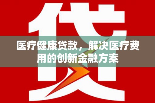 汶川医疗健康贷款，解决医疗费用的创新金融方案